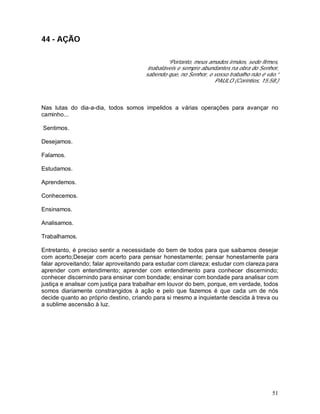 51
44 - AÇÃO
“Portanto, meus amados irmãos, sede firmes,
inabaláveis e sempre abundantes na obra do Senhor,
sabendo que, no Senhor, o vosso trabalho não é vão.”
PAULO (Coríntios, 15:58.)
Nas lutas do dia-a-dia, todos somos impelidos a várias operações para avançar no
caminho...
Sentimos.
Desejamos.
Falamos.
Estudamos.
Aprendemos.
Conhecemos.
Ensinamos.
Analisamos.
Trabalhamos.
Entretanto, é preciso sentir a necessidade do bem de todos para que saibamos desejar
com acerto;Desejar com acerto para pensar honestamente; pensar honestamente para
falar aproveitando; falar aproveitando para estudar com clareza; estudar com clareza para
aprender com entendimento; aprender com entendimento para conhecer discernindo;
conhecer discernindo para ensinar com bondade; ensinar com bondade para analisar com
justiça e analisar com justiça para trabalhar em louvor do bem, porque, em verdade, todos
somos diariamente constrangidos à ação e pelo que fazemos é que cada um de nós
decide quanto ao próprio destino, criando para si mesmo a inquietante descida à treva ou
a sublime ascensão à luz.
 