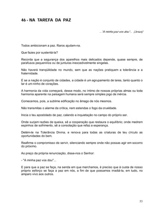 53
46 - NA TAREFA DA PAZ
..."A minha paz vos dou"... (Jesus)
Todos ambicionam a paz. Raros ajudam-na.
Que fazes por sustentá-la?
Recorda que a segurança dos aparelhos mais delicados depende, quase sempre, de
parafusos pequeninos ou de junturas inexcedivelmente singelas.
Não haverá tranqüilidade no mundo, sem que as nações pratiquem a tolerância e a
fraternidade.
E se a nação é conjunto de cidades, a cidade é um agrupamento de lares, tanto quanto o
lar é um ninho de corações.
A harmonia da vida começará, desse modo, no íntimo de nossas próprias almas ou toda
harmonia aparente na paisagem humana será sempre simples jogo de inércia.
Comecemos, pois, a sublime edificação no âmago de nós mesmos.
Não transmitas o alarme da crítica, nem estendas o fogo da crueldade.
Inicia o teu apostolado de paz, calando a inquietação no campo do próprio ser.
Onde surjam razões de queixa, sê a cooperação que restaura o equilíbrio; onde medrem
espinhos de sofrimento, sê a consolação que refaz a esperança.
Detém-te na Tolerância Divina, e renova para todas as criaturas de teu círculo as
oportunidades do bem.
Reafirma o compromisso de servir, silenciando sempre onde não possas agir em socorro
do próximo.
Ao preço da própria renunciação, disse-nos o Senhor:
- "A minha paz vos dou"...
E para que a paz se faça, na senda em que marchamos, é preciso que à custa de nosso
próprio esforço se faça a paz em nós, a fim de que possamos irradiá-la, em tudo, no
amparo vivo aos outros.
 