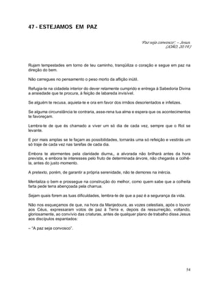 54
47 - ESTEJAMOS EM PAZ
“Paz seja convosco”. – Jesus.
(JOÃO, 20:19.)
Rujam tempestades em torno de teu caminho, tranqüiliza o coração e segue em paz na
direção do bem.
Não carregues no pensamento o peso morto da aflição inútil.
Refugia-te na cidadela interior do dever retamente cumprido e entrega à Sabedoria Divina
a ansiedade que te procura, à feição de labareda invisível.
Se alguém te recusa, aquieta-te e ora em favor dos irmãos desorientados e infelizes.
Se alguma circunstância te contraria, asse-rena tua alma e espera que os acontecimentos
te favoreçam.
Lembra-te de que és chamado a viver um só dia de cada vez, sempre que o Rol se
levante.
E por mais amplas se te façam as possibilidades, tornarás uma só refeição e vestirás um
só traje de cada vez nas tarefas de cada dia.
Embora te atormentes pela claridade diurna,, a alvorada não brilhará antes da hora
prevista, e embora te interesses pelo fruto de determinada árvore, não chegarás a colhê-
la, antes do justo momento.
A pretexto, porém, de garantir a própria serenidade, não te demores na inércia.
Mentaliza o bem e prossegue na construção do melhor, como quem sabe que a colheita
farta pede terra abençoada pela charrua.
Sejam quais forem as tuas dificuldades, lembra-te de que a paz é a segurança da vida.
Não nos esqueçamos de que, na hora da Manjedoura, as vozes celestiais, após o louvor
aos Céus, expressaram votos de paz à Terra e, depois da ressurreição, voltando,
gloriosamente, ao convívio das criaturas, antes de qualquer plano de trabalho disse Jesus
aos discípulos espantados:
– “A paz seja convosco”.
 