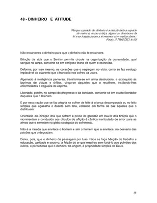 55
48 - DINHEIRO E ATITUDE
“Porque a paixão do dinheiro é a raiz de toda a espécie
de males e, nessa cobiça, alguns se desviaram da
fé e se traspassaram a si mesmos com muitas dores.”
Paulo. (I TIMÓTEO, 6:10)
Não encarceres o dinheiro para que o dinheiro não te encarcere.
Bênção da vida que o Senhor permite circule na organização da comunidade, qual
sangue no corpo, converte-se em perigoso tirano de quem o escraviza.
Deforma, por isso mesmo, os corações que o segregam no vício, como se faz verdugo
implacável do avarento que o trancafia nos cofres da usura.
Algemado à inteligência perversa, transforma-se em arma destruidora, e extorquido às
lágrimas de viúvas e órfãos, vinga-se daqueles que o recolhem, instilando-lhes
enfermidades e cegueira de espírito.
Libertado, porém, no campo do progresso e da bondade, converte-se em oculto libertador
daqueles que o libertam.
E por essa razão que se faz alegria na colher de leite à criança desamparada ou no leito
simples que agasalha o doente sem teta, voltando em forma de paz àqueles que o
distribuem.
Orientado -na direção dos que sofrem é prece de gratidão em louvor dos braços que o
movimentam e conduzido aos círculos de aflição é cântico inarticulado de amor para as
almas que o semeiam na gleba castigada do sofrimento.
Não é a moeda que envilece o homem e sim o homem que a envilece, no desvario das
paixões que o degradam.
Deixa, pois, que o dinheiro de passagem por tuas mãos se faça bênção de trabalho e
educação, caridade e socorro, à feição do ar que respiras sem furtá-lo aos pulmões dos
outros, e perceberás que o dinheiro, na origem, é propriedade simples de Deus.
 