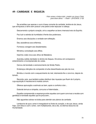 56
49 - CARIDADE E RIQUEZA
“ Pois somos a feitura dele, criados em Jesus Cristo
para boas obras.” – Paulo – (EFÉSIOS, 2:10)
Se acreditas que apenas o ouro é base corrente da caridade, lembra-te de Jesus,
que enriqueceu a terra sem possuir uma pedra onde repousar a cabeça.
Descerrando o próprio coração, ei-lo a espalhar os bens imarcescíveis do Espírito.
Fez luzir a estrela da humildade à frente dos poderosos.
Ensinou aos discípulos a verdade sem afetação.
Deu assistência aos enfermos.
Forneceu coragem aos desalentados.
Ministrou consolação aos aflitos.
Imprimiu visão nova aos olhos de Madalena.
Acendeu súbita claridade no ânimo de Zaqueu. Envolveu em compassivo
entendimento a incompreensão de Judas.
Cercou de bondade o esmorecimento de Simão Pedro.
Endereçou bênçãos de compaixão à turba desenfreada aos pés da cruz.
Brindou o mundo com o esquecimento do mal, retomando-lhe o convívio, depois do
túmulo.
Recorda, pois, que também podes distribuir das riquezas que fluem de ti próprio,
cuja aquisição é inacessível à moeda comum.
Oferece aprovação e estímulo ao bem, apoio e conforto à dor...
Estende ternura e simpatia, concurso e fraternidade...
Espalha compreensão e esperança entre aqueles com quem convives e recebe com
gentileza e bondade aqueles que te procuram...
Não aguardes sobras na bolsa para atender aos planos da caridade.
Lembra-te de que o amor é inesgotável na fonte do coração, e de que Jesus, ainda
hoje, com Deus e com o amor, vem multiplicando, dia a dia, os eternos tesouros da
Humanidade.
 