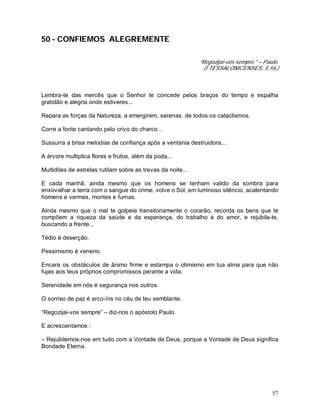 57
50 - CONFIEMOS ALEGREMENTE
“Regozijai-vos sempre.” – Paulo.
(I TESSALONICENSES, 5:16.)
Lembra-te das mercês que o Senhor te concede pelos braços do tempo e espalha
gratidão e alegria onde estiveres...
Repara as forças da Natureza, a emergirem, serenas, de todos os cataclismos.
Corre a fonte cantando pelo crivo do charco ..
Sussurra a brisa melodias de confiança após a ventania destruidora...
A árvore multiplica flores e frutos, além da poda...
Multidões de estrelas rutilam sobre as trevas da noite...
E cada manhã, ainda mesmo que os homens se tenham valido da sombra para
enxovalhar a terra com o sangue do crime, volve o Sol, em luminoso silêncio, acalentando
homens e vermes, montes e furnas.
Ainda mesmo que o mal te golpeie transitoriamente o corarão, recorda os bens que te
compõem a riqueza da saúde e da esperança, do trabalho e do amor, e rejubila-te,
buscando a frente...
Tédio é deserção.
Pessimismo é veneno.
Encara os obstáculos de ânimo firme e estampa o otimismo em tua alma para que não
fujas aos teus próprios compromissos perante a vida.
Serenidade em nós é segurança nos outros.
O sorriso de paz é arco-íris no céu de teu semblante.
“Regozijai-vos sempre” – diz-nos o apóstolo Paulo.
E acrescentamos :
– Rejubilemos-nos em tudo com a Vontade de Deus, porque a Vontade de Deus significa
Bondade Eterna.
 
