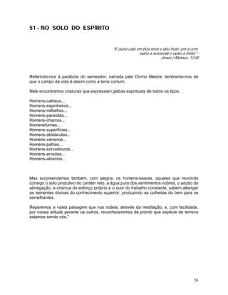 58
51 - NO SOLO DO ESPÍRITO
"E outra caiu em boa terra e deu fruto; um a cem,
outro a sessenta e outro a trinta" -
Jesus ( Mateus, 13:8)
Referindo-nos à parábola do semeador, narrada pelo Divino Mestre, lembremo-nos de
que o campo da vida é assim como a terra comum.
Nele encontramos criaturas que expressam glebas espirituais de todos os tipos.
Homens-calhaus...
Homens-espinheiros...
Homens-milhafres...
Homens-parasitas...
Homens-charcos...
Homensfurnas...
Homens-superfícies...
Homens-obstáculos...
Homens-venenos...
Homens-palhas...
Homens-sorvedouros...
Homens-erosões...
Homens-abismos...
Mas surpreendemos também, com alegria, os homens-searas, aqueles que reunindo
consigo o solo produtivo do caráter reto, a água pura dos sentimentos nobres, o adubo da
abnegação, a charrua do esforço próprio e o suor do trabalho constante, sabem albergar
as sementes divinas do conhecimento superior, produzindo as colheitas do bem para os
semelhantes.
Reparemos a vasta paisagem que nos rodeia, através da meditação, e, com facilidade,
por nossa atitude perante os outros, reconheceremos de pronto que espécie de terreno
estamos sendo nós."
 