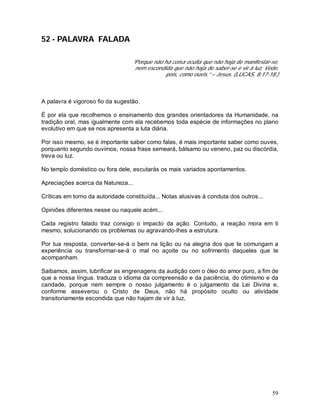 59
52 - PALAVRA FALADA
“Porque não há coisa oculta que não haja de manifestar-se,
nem escondida que não haja de saber-se e vir à luz. Vede,
pois, como ouvis.” – Jesus. (LUCAS, 8:17-18.)
A palavra é vigoroso fio da sugestão.
É por ela que recolhemos o ensinamento dos grandes orientadores da Humanidade, na
tradição oral, mas igualmente com ela recebemos toda espécie de informações no plano
evolutivo em que se nos apresenta a luta diária.
Por isso mesmo, se é importante saber como falas, é mais importante saber como ouves,
porquanto segundo ouvimos, nossa frase semeará, bálsamo ou veneno, paz ou discórdia,
treva ou luz.
No templo doméstico ou fora dele, escutarás os mais variados apontamentos.
Apreciações acerca da Natureza...
Críticas em torno da autoridade constituída... Notas alusivas à conduta dos outros...
Opiniões diferentes nesse ou naquele acém...
Cada registro falado traz consigo o impacto da ação. Contudo, a reação mora em ti
mesmo, solucionando os problemas ou agravando-lhes a estrutura.
Por tua resposta, converter-se-á o bem na lição ou na alegria dos que te comungam a
experiência ou transformar-se-á o mal no açoite ou no sofrimento daqueles que te
acompanham.
Saibamos, assim, lubrificar as engrenagens da audição com o óleo do amor puro, a fim de
que a nossa língua. traduza o idioma da compreensão e da paciência, do otimismo e da
caridade, porque nem sempre o nosso julgamento é o julgamento da Lei Divina e,
conforme asseverou o Cristo de Deus, não há propósito oculto ou atividade
transitoriamente escondida que não hajam de vir à luz,
 