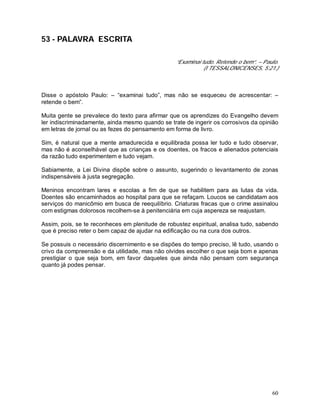 60
53 - PALAVRA ESCRITA
“Examinai tudo. Retende o bem”. – Paulo.
(I TESSALONICENSES, 5:21.)
Disse o apóstolo Paulo: – “examinai tudo”, mas não se esqueceu de acrescentar: –
retende o bem”.
Muita gente se prevalece do texto para afirmar que os aprendizes do Evangelho devem
ler indiscriminadamente, ainda mesmo quando se trate de ingerir os corrosivos da opinião
em letras de jornal ou as fezes do pensamento em forma de livro.
Sim, é natural que a mente amadurecida e equilibrada possa ler tudo e tudo observar,
mas não é aconselhável que as crianças e os doentes, os fracos e alienados potenciais
da razão tudo experimentem e tudo vejam.
Sabiamente, a Lei Divina dispõe sobre o assunto, sugerindo o levantamento de zonas
indispensáveis à justa segregação.
Meninos encontram lares e escolas a fim de que se habilitem para as lutas da vida.
Doentes são encaminhados ao hospital para que se refaçam. Loucos se candidatam aos
serviços do manicômio em busca de reequilíbrio. Criaturas fracas que o crime assinalou
com estigmas dolorosos recolhem-se à penitenciária em cuja aspereza se reajustam.
Assim, pois, se te reconheces em plenitude de robustez espiritual, analisa tudo, sabendo
que é preciso reter o bem capaz de ajudar na edificação ou na cura dos outros.
Se possuis o necessário discernimento e se dispões do tempo preciso, lê tudo, usando o
crivo da compreensão e da utilidade, mas não olvides escolher o que seja bom e apenas
prestigiar o que seja bom, em favor daqueles que ainda não pensam com segurança
quanto já podes pensar.
 