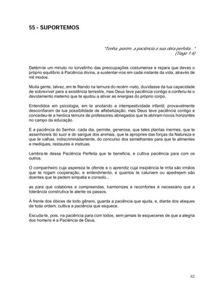 62
55 - SUPORTEMOS
"Tenha, porém, a paciência a sua obra perfeita..."
(Tiago 1:4)
Detém-te um minuto no torvelinho das preocupações costumeiras e repara que deves o
próprio equilíbrio à Paciência divina, a sustentar-nos em cada instante da vida, através de
mil modos.
Muita gente, talvez, em te fitando na ternura do recém -nato, duvidasse da tua capacidade
de sobreviver para a existência terrestre, mas Deus teve paciência contigo e conferiu-te o
devotamento materno que te ajudou a ativar as energias do próprio corpo.
Entendidos em psicologia, em te anotando a intempestividade infantil, provavelmente
desconfiaram da tua possibilidade de alfabetização, mas Deus teve paciência contigo e
concedeu-te a heróica ternura de professores abnegados que te abriram novos horizontes
no campo da educação.
E a paciência do Senhor, cada dia, permite, generosa, que tales plantas inermes, que te
assenhoreis do suor e do sangue dos animais, que te apropries das forças da Natureza e
que te valhas, indiscriminadamente, do concurso dos semelhantes para que te alimentes
e mediques, restaures e instruas.
Lembra-te dessa Paciência Perfeita que te beneficia, e cultiva paciência para com os
outros.
O companheiro cuja aspereza te ofende e o aprendiz cuja insipiência te irrita são irmãos
que te rogam cooperação, e entendimento, e quantos te caluniem ou apedrejem são
doentes que te pedem simpatia e consolo...
as para que colabores e compreendas, harmonizes e reconfortes é necessário que a
tolerância construtiva te alente os passos.
À frente dos óbices de todo gênero, guarda a paciência que ajuda, e, diante dos ataques
de toda ordem, cultiva a paciência que esquece.
Escuda-te, pois, na paciência para com todos, sem jamais te esqueceres de que a alegria
dos homens é a Paciência de Deus.
 