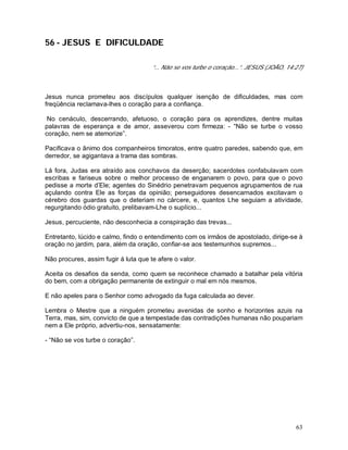 63
56 - JESUS E DIFICULDADE
“... Não se vos turbe o coração...”. JESUS (JOÃO, 14:27)
Jesus nunca prometeu aos discípulos qualquer isenção de dificuldades, mas com
freqüência reclamava-lhes o coração para a confiança.
No cenáculo, descerrando, afetuoso, o coração para os aprendizes, dentre muitas
palavras de esperança e de amor, asseverou com firmeza: - “Não se turbe o vosso
coração, nem se atemorize”.
Pacificava o ânimo dos companheiros timoratos, entre quatro paredes, sabendo que, em
derredor, se agigantava a trama das sombras.
Lá fora, Judas era atraído aos conchavos da deserção; sacerdotes confabulavam com
escribas e fariseus sobre o melhor processo de enganarem o povo, para que o povo
pedisse a morte d’Ele; agentes do Sinédrio penetravam pequenos agrupamentos de rua
açulando contra Ele as forças da opinião; perseguidores desencarnados excitavam o
cérebro dos guardas que o deteriam no cárcere, e, quantos Lhe seguiam a atividade,
regurgitando ódio gratuito, prelibavam-Lhe o suplício...
Jesus, percuciente, não desconhecia a conspiração das trevas...
Entretanto, lúcido e calmo, findo o entendimento com os irmãos de apostolado, dirige-se à
oração no jardim, para, além da oração, confiar-se aos testemunhos supremos...
Não procures, assim fugir à luta que te afere o valor.
Aceita os desafios da senda, como quem se reconhece chamado a batalhar pela vitória
do bem, com a obrigação permanente de extinguir o mal em nós mesmos.
E não apeles para o Senhor como advogado da fuga calculada ao dever.
Lembra o Mestre que a ninguém prometeu avenidas de sonho e horizontes azuis na
Terra, mas, sim, convicto de que a tempestade das contradições humanas não poupariam
nem a Ele próprio, advertiu-nos, sensatamente:
- “Não se vos turbe o coração”.
 