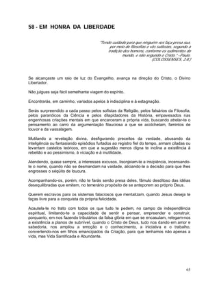 65
58 - EM HONRA DA LIBERDADE
"Tende cuidado para que ninguém vos faça presa sua,
por meio de filosofias e vãs sutilezas, segundo a
tradição dos homens, conforme os rudimentos do
mundo, e não segundo o Cristo.” –Paulo.
(COLOSSENSES, 2:8.)
Se alcançaste um raio de luz do Evangelho, avança na direção do Cristo, o Divino
Libertador.
Não julgues seja fácil semelhante viagem do espírito.
Encontrarás, em caminho, variados apelos à indisciplina e à estagnação.
Serás surpreendido a cada passo pelos sofistas da Religião, pelos falsários da Filosofia,
pelos paranóicos da Ciência e pelos dilapidadores da História, empavesados nas
engenhosas criações mentais em que encarceram a própria vida, buscando atrelar-te o
pensamento ao carro da argumentação filauciosa a que se acolchetam, famintos de
louvor e da vassalagem.
Mutilando a revelação divina, desfigurando preceitos da verdade, abusando da
inteligência ou fantasiando episódios furtados ao registro fiel do tempo, armam ciladas ou
levantam castelos teóricos, em que a sugestão menos digna te inclina a existência à
rebelião e ao pessimismo, à viciação e à inutilidade.
Atendendo, quase sempre, a interesses excusos, lisonjeiam-te a insipiência, incensando-
te o nome, quando não se desmandam na vaidade, aliciando-te a decisão para que lhes
engrosses o séqüito de loucura.
Acompanhando-os, porém, não te farás senão presa deles, fâmulo desditoso das idéias
desequilibradas que emitem, no temerário propósito de se anteporem ao próprio Deus.
Querem escravos para os sistemas falaciosos que mentalizam, quando Jesus deseja te
faças livre para a conquista da própria felicidade.
Acautela-te no trato com todos os que tudo te pedem, no campo da independência
espiritual, limitando-te a capacidade de sentir e pensar, empreender e construir,
porquanto, em nos fazendo tributários da falsa glória em que se encasulam, relegam-nos
a existência a planos de subnível, quando o Cristo de Deus, tudo nos dando em amor e
sabedoria, nos ampliou a emoção e o conhecimento, a iniciativa e o trabalho,
convertendo-nos em filhos emancipados da Criação, para que tenhamos não apenas a
vida, mas Vida Santificada e Abundante.
 