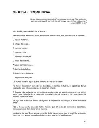 67
60 - TERRA - BENÇÃO DIVINA
“Porque Deus amou o mundo de tal maneira que deu o seu Filho unigênito,
para que todo aquele que nele crê não pereça, mas tenha a vida eterna.”
– Jesus.(JOAO, 3:16.)
Não amaldiçoes o mundo que te acolhe.
Nele encontras a Bênção Divina, envolvente e incessante, nas bênçãos que te rodeiam.
O regaço materno...
O refúgio do corpo...
O calor do berço...
O conforto do lar...
O privilégio da oração...
O apoio do alfabeto...
A luz do conhecimento...
A alegria do trabalho...
A riqueza da experiência...
O amparo das afeições...
Do mundo recebes o pão que te alimenta e o fio que te veste.
No mundo respiraram os heróis de teu ideal, os santos de tua fé, os apóstolos de tua
inspiração e as inteligências que te traçaram roteiro.
O Criador não no-la ofertou por exílio ou prisão, mas por escola regenerativa e abrigo
santo, qual divino jardim a pleno céu, esmaltado de sol, durante o dia, e envolvido de
estrelas, durante a noite.
Se algo nele existe que o tisna de lágrimas e empesta de inquietação, é a dor de nossos
erros...
Não te faças, assim, causa do mal no mundo, que, em todas as expressões essenciais,
consubstancia o Bem Maior em si mesmo.
Lembra-te de que “Deus amou o mundo de tal maneira que deu o seu Filho unigênito,
para que todo aquele que nele crê não pereça, mas tenha a vida eterna.”
 