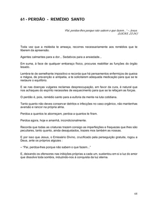 68
61 - PERDÃO - REMÉDIO SANTO
“Pai, perdoa-lhes porque não sabem o que fazem...” – Jesus.
(LUCAS, 23:34.)
Toda vez que a moléstia te ameaça, recorres necessariamente aos remédios que te
liberem da apreensão.
Agentes calmantes para a dor... Sedativos para a ansiedade...
Em suma, à face de qualquer embaraço físico, procuras reabilitar as funções do órgão
lesado.
Lembra-te de semelhante impositivo e recorda que há pensamentos enfermiços de queixa
e mágoa, de prevenção e antipatia, a te solicitarem adequada medicação para que se te
restaure o equilíbrio.
E se nas doenças vulgares reclamas despreocupação, em favor da cura, é natural que
nos achaques do espírito necessites de esquecimento para que se te refaçam as forças.
O perdão é, pois, remédio santo para a euforia da mente na luta cotidiana.
Tanto quanto não deves conservar detritos e infecções no vaso orgânico, não mantenhas
aversão e rancor na própria alma.
Perdoa a quantos te aborreçam, perdoa a quantos te firam.
Perdoa agora, hoje e amanhã, incondicionalmente.
Recorda que todas as criaturas trazem consigo as imperfeições e fraquezas que lhes são
peculiares, tanto quanto, ainda desajustados, trazeis mos também as nossas.
E por isso que Jesus, o Emissário Divino, crucificado pela perseguição gratuita, rogou a
Deus, ante os próprios algozes :
– “Pai, perdoa-lhes porque não sabem o que fazem...”
E, deixando os ofensores nas inibições próprias a cada um, sustentou em si a luz do amor
que dissolve toda sombra, induzindo-nos à conquista da luz eterna.
 