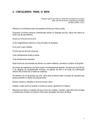 7
2 - CRESÇAMOS PARA O BEM
"Porque aquele que Deus enviou fala as palavras de Deus,
pois não lhe dá Deus o Espírito por medida"
JESUS (JOÃO, 3:34.).
Observa a munificência das concessões Divinas por toda a parte.
Enquanto o homem raciona a distribuição desse ou daquele recurso, Deus não altera as
suas Leis de abundância.
Anota na Terra em torno de ti:
O Sol magnificente nutrindo a vida em todas as direções...
O ar puro e sem medida...
A fonte que se dá sem reservas...
Tudo infinitamente doado a todos.
Tudo liberalmente repartido.
Qual ocorre às concessões do Senhor na ordem material, acontece no Reino do Espírito.
As portas da sabedoria e do Amor jazem constantemente abertas. Os tesouros da Ciência
e as alegrias da compreensão humana, as glórias da arte e as luzes da sublimação
interior são acessíveis a todas as criaturas.
No entanto, do rio de graças da vida, cada alma somente retira a porção de riquezas que
possa perceber e utilizar proveitosamente.
Estuda, observa, trabalha e renova-te para o bem.
Amplia a visão que te é própria e auxilia os outros, ajudando a ti mesmo.
Recorda que Deus a ninguém dá seus dons por medida, contudo, cada alma traz consigo
a medida que instalou no próprio íntimo para recepção dos dons de Deus.
 