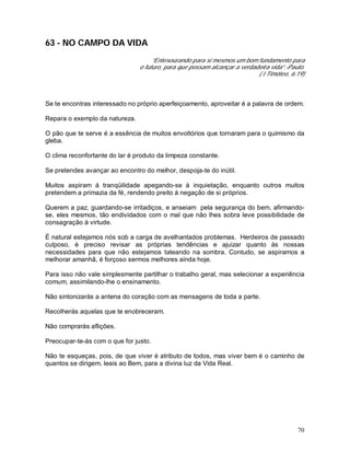 70
63 - NO CAMPO DA VIDA
“Entesourando para si mesmos um bom fundamento para
o futuro, para que possam alcançar a verdadeira vida”.-Paulo.
( I Timóteo, 6:19)
Se te encontras interessado no próprio aperfeiçoamento, aproveitar é a palavra de ordem.
Repara o exemplo da natureza.
O pão que te serve é a essência de muitos envoltórios que tornaram para o quimismo da
gleba.
O clima reconfortante do lar é produto da limpeza constante.
Se pretendes avançar ao encontro do melhor, despoja-te do inútil.
Muitos aspiram á tranqüilidade apegando-se à inquietação, enquanto outros muitos
pretendem a primazia da fé, rendendo preito à negação de si próprios.
Querem a paz, guardando-se irritadiços, e anseiam pela segurança do bem, afirmando-
se, eles mesmos, tão endividados com o mal que não lhes sobra leve possibilidade de
consagração à virtude.
É natural estejamos nós sob a carga de avelhantados problemas. Herdeiros de passado
culposo, è preciso revisar as próprias tendências e ajuizar quanto às nossas
necessidades para que não estejamos tateando na sombra. Contudo, se aspiramos a
melhorar amanhã, é forçoso sermos melhores ainda hoje.
Para isso não vale simplesmente partilhar o trabalho geral, mas selecionar a experiência
comum, assimilando-lhe o ensinamento.
Não sintonizarás a antena do coração com as mensagens de toda a parte.
Recolherás aquelas que te enobreceram.
Não comprarás aflições.
Preocupar-te-ás com o que for justo.
Não te esqueças, pois, de que viver é atributo de todos, mas viver bem é o caminho de
quantos se dirigem, leais ao Bem, para a divina luz da Vida Real.
 