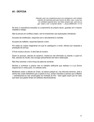 72
65 - DEFESA
“Quando pois vos conduzirem para vos entregarem, não estejais
solícitos de antemão pelo que haveis de dizer, mas, o que vos
for confiado naquela hora, isso falai, porque não sois vós os
que falais e sim o Espírito Santo.” – Jesus.(MARCOS, 13:11)
Se tens a consciência tranqüila no cumprimento do próprio dever, guardas em ti mesmo
cidadela e refúgio.
Não te percas em conflitos inúteis, nem te emaranhes nas explicações infindáveis.
Acusado de mistificador, responde com o devotamento à verdade.
Acusado de malfeitor, responde fazendo o bem.
Por todas as culpas imaginárias em que te cataloguem o nome, oferece por resposta a
prestação de serviço.
O fruto revela a árvore. A obra fala do homem.
Quem te provoca, através do escárnio, mostra-se mal informado ou doente; e quem te
fere, através do insulto, traz consigo pensamentos ele ódio e destruição.
Não lhes sanarias o mal à força de palavras somente.
Dá-lhes a conhecer a própria rota no trabalho edificante que realizas e a Luz Divina
inspirar-te-á o verbo justo, no instante certo.
Meditando sobre a atitude do Cristo, ao deixar justiçar-se, nos tribunais terrenos, ante a
sanha dos cruéis detratores que o içaram à cruz, somos induzidos a pensar que o Mestre
– centralizando-se nas construções da Vontade do Pai – teria agido assim por ter mais
que fazer que gastar tempo em defesas desnecessárias.
 