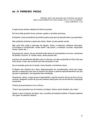 73
66 - O PRIMEIRO PASSO
“Portanto, tudo o que quiserdes que os homens vos façam,
fazei-o assim também vós a eles, porque esta é a Lei e os Profetas.”
– Jesus. (MATEUS, 7:12.)
A regra áurea recebe citações em todos os países.
Em torno dela gravitam livros, poemas, apelos e sermões preciosos.
Entretanto, raros se lembram do primeiro passo para que se desvele toda a sua grandeza.
Não podemos reclamar a ajuda dos outros. Antes, é justo prestar auxílio.
Não será lícito exigir a desculpa de alguém. Antes, é imperioso saibamos desculpar.
Convidados a compreender, muitos dizem “não posso”, e instados a auxiliar, respondem
muitos “ainda não...”
Esquecem-se, porém, de que amanhã serão talvez os necessitados e os réus, carecentes
de perdão e socorro. E, muitas vezes, ainda quando não
precisem de semelhantes bênçãos para si mesmos, por elas suspirarão em favor dos que
mais amem, à face das sombras que lhes devastam a vida.
Se um exemplo pode ser invocado, como bússola, recordemos Jesus.
O Mestre dos mestres faz o bem, despreocupado de considerações, alivia sem paga,
acende a esperança sem que os homens lha peçam e perdoa espontaneamente aos que
injuriam e apedrejam, sem aguardar-lhes retratação.
Veneremos, assim, a regra áurea e estendamos o espírito de amor de que se toca, divina;
contudo, estejamos certos de que ela somente valerá para nós se lhe dermos a aplicação
necessária.
O texto do ensinamento é vivo e franco :
“Tudo o que quiserdes que os homens vos façam, fazei-o assim também vós a eles.”
Querer o bem é impulso de todos, mas, na prática do estatuto sublime, é forçoso sejamos
nós quem' se adiante a fazê-lo.
 