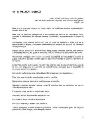 74
67 - A MELHOR MEDIDA
"Tenha, porém, a paciência a sua obra perfeita,
para que sejais perfeitos e completos, sem falar em coisa alguma."
(TIAGO, 1:4)
Mais que as doenças vulgares do corpo, sofres os problemas da alma, agravando-te a
tensão, a cada dia.
Mais que os micróbios patogênicos a assaltarem-te os tecidos do instrumento físico,
padeces a intromissão de agentes mentais inquietantes, atormentando-te as fibras da
alma.
Levantas-te, cada manhã, muita vez, com as lutas da véspera e antes que se te
rearmonizem as forças, cambaleias mentalmente ao impacto da irritação de familiares
incompreensivos.
Prestas longas explicações a benefício da tranqüilidade ambiente; contudo, mal terminas
o arrazoado afetuoso, há quem te malsine a palavra, complicando as questões em torno...
Movimentas correção e sinceridade, honrando os próprios deveres; todavia, quando te
julgas a cavaleiro de toda a crítica, aparece alguém arrastando-te o coração ao mercado
da injúria...
Empenhas carinho e abnegação no cultivo do amor ao lado de alguém; contudo, quando
te crês em segurança no caminho do entendimento, observas que a ingratidão te
envenena os melhores gestos...
Entretanto, há frente de toda a dificuldade não te lastimes, nem desfaleças...
Para toda a perturbação, a paciência é a melhor medida.
Não profiras qualquer palavra de que te possas arrepender.
Silencia e abençoa sempre, porque, amanhã, quantos hoje se precipitam na sombra
voltarão novamente à luz.
Esquecido, usa a paciência e ajuda sem exigir.
Insultado, recorre à paciência e esquece o mal.
Em todas as dores, arrima-te à paciência.
Em todo o embaraço, espera com paciência.
Todo o progresso humano surge da paciência Divina. Conserva-te, pois, na força da
paciência e, onde estejas, farás sempre o melhor.
 