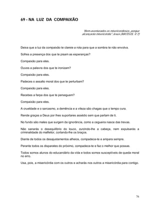 76
69 - NA LUZ DA COMPAIXÃO
"Bem-aventurados os misericordiosos, porque
alcançarão misericórdia" Jesus (MATEUS, V:7)
Deixa que a luz da compaixão te clareie a rota para que a sombra te não envolva.
Sofres a presença dos que te pisam as esperanças?
Compaixão para eles.
Ouves a palavra dos que te ironizam?
Compaixão para eles.
Padeces o assalto moral dos que te perturbam?
Compaixão para eles.
Recebes a farpa dos que te perseguem?
Compaixão para eles.
A crueldade e o sarcasmo, a demência e a vileza são chagas que o tempo cura.
Rende graças a Deus por lhes suportares assédio sem que partam de ti.
No fundo são males que surgem da ignorância, como a cegueira nasce das trevas.
Não sanarás o desequilíbrio do louco, zurzindo-lhe a cabeça, nem expulsarás a
criminalidade do malfeitor, cortando-lhe os braços.
Diante de todos os desajustamentos alheios, compadece-te e ampara sempre.
Perante todos os disparates do próximo, compadece-te e faz o melhor que possas.
Todos somos alunos do educandário da vida e todos somos susceptíveis de queda moral
no erro.
Usa, pois, a misericórdia com os outros e acharás nos outros a misericórdia para contigo.
 
