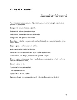 77
70 - PACIFICA SEMPRE
"Bem-aventurados os pacificadores, porque serão
chamados filhos de Deus." - Jesus (MATEUS, 5:9)
Por muitas sejam as dores que te aflijam a alma, asserena-te na oração e pacifica os
quadros da própria luta.
Se alguém te fere, pacifica desculpando.
Se alguém te calunia, pacifica servindo.
Se alguém te menospreza, pacifica entendendo.
Se alguém te irrita, pacifica silenciando.
O perdão e o trabalho, a compreensão e a humildade são as vozes inarticuladas de tua
própria defesa.
Golpes e golpes são feridas e mais feridas.
Violência com violência somam loucura.
Não ergas o braço para bater, nem abras o verbo para humilhar.
Diante de toda perturbação, cala e espera, ajudando sempre.
O tempo sazona o fruto verde, altera a feição do charco, amolece o rochedo e cobre o
ramo fanado de novas flores.
Censura é clima de fel.
Azedume é princípio de maldição.
Onde estiveres, pacifica.
Seja qual for a ofensa, pacifica.
E perceberás, por fim, que a paz do mundo é dom de Deus, começando de ti.
 