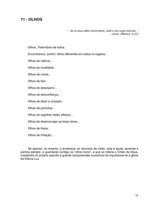 78
71 - OLHOS
" ...Se os teus olhos forem bons, todo o teu corpo terá luz..."
- Jesus. (Mateus, 6:22.)
Olhos...Patrimônio de todos.
Encontramos, porém, olhos diferentes em todos os lugares.
Olhos de malícia...
Olhos de crueldade...
Olhos de ciúme...
Olhos de ferir...
Olhos de desespero...
Olhos de desconfiança...
Olhos de atrair a viciação...
Olhos de perturbar...
Olhos de registrar males alheios...
Olhos de desencorajar as boas obras...
Olhos de frieza...
Olhos de irritação...
Se aspiras, no entanto, a enobrecer os recursos da visão, ama e ajuda, aprende e
perdoa sempre, e guardarás contigo os "olhos bons", a que se referia o Cristo de Deus,
instalando no próprio espírito a grande compreensão suscetível de impulsionar-te à glória
da Eterna Luz.
 