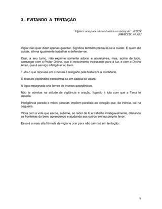 8
3 - EVITANDO A TENTAÇÃO
“Vigiai e orai para não entrardes em tentação”. JESUS
(MARCOS, 14:38.)
Vigiar não quer dizer apenas guardar. Significa também precaver-se e cuidar. E quem diz
cuidar, afirma igualmente trabalhar e defender-se.
Orar, a seu turno, não exprime somente adorar e aquietar-se, mas, acima de tudo,
comungar com o Poder Divino, que é crescimento incessante para a luz, e com o Divino
Amor, que é serviço infatigável no bem.
Tudo o que repousa em excesso é relegado pela Natureza à inutilidade.
O tesouro escondido transforma-se em cadeia de usura.
A água estagnada cria larvas de insetos patogênicos.
Não te admitas na atitude de vigilância e oração, fugindo à luta com que a Terra te
desafia.
Inteligência parada e mãos paradas impõem paralisia ao coração que, da inércia, cai na
cegueira.
Vibra com a vida que escoa, sublime, ao redor de ti, e trabalha infatigavelmente, dilatando
as fronteiras do bem, aprendendo e ajudando aos outros em teu próprio favor.
Essa é a mais alta fórmula de vigiar e orar para não cairmos em tentação.
 