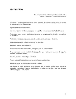80
73 - EXCESSO
Pois que aproveitaria ao homem ganhar o mundo todo e
perder a sua alma?" - JESUS (Marcos, 8:36)
Enquanto a criatura permanecer no corpo terrestre, é natural que se preocupe com o
problema da própria manutenção.
Vigilância não exclui previdência.
Mas não podemos olvidar que o apego ao supérfluo será sempre introdução à loucura.
Tudo aquilo que o homem ajunta abusivamente, no campo exterior, é motivo para aflição
ou inutilidade.
Patrimônios físicos sem proveito, isca de sombra atraindo inveja e discórdia.
Alimentos guardados, valores a caminho da podridão.
Roupa em desuso, asilo de traças.
Demasiados recursos amoedados, tentações para os descendentes.
Todo excesso é parede mental isolando aqueles que o criam, em cárceres de orgulho,
egoísmo, vaidade e mentira.
Observa, assim, o material que amontoas.
Tudo o que está fora de ti representa caminho em que transitas.
Agarrar-se, pois, ao efêmero é prender-se à ilusão.
Mas todos os bens espirituais que ajuntares em ti mesmo, como sejam virtude e
educação, constituem valores inalienáveis a brilharem contigo, aqui ou alhures,
sublimação para a vida eterna.
 
