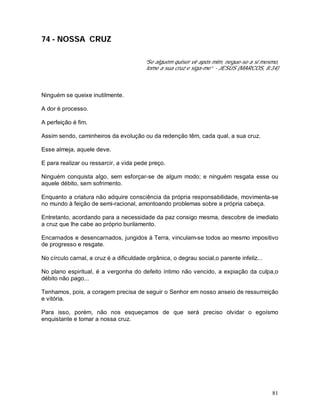 81
74 - NOSSA CRUZ
“Se alguém quiser vir após mim, negue-se a si mesmo,
tome a sua cruz e siga-me” - JESUS (MARCOS, 8:34)
Ninguém se queixe inutilmente.
A dor é processo.
A perfeição é fim.
Assim sendo, caminheiros da evolução ou da redenção têm, cada qual, a sua cruz.
Esse almeja, aquele deve.
E para realizar ou ressarcir, a vida pede preço.
Ninguém conquista algo, sem esforçar-se de algum modo; e ninguém resgata esse ou
aquele débito, sem sofrimento.
Enquanto a criatura não adquire consciência da própria responsabilidade, movimenta-se
no mundo à feição de semi-racional, amontoando problemas sobre a própria cabeça.
Entretanto, acordando para a necessidade da paz consigo mesma, descobre de imediato
a cruz que lhe cabe ao próprio burilamento.
Encarnados e desencarnados, jungidos à Terra, vinculam-se todos ao mesmo impositivo
de progresso e resgate.
No círculo carnal, a cruz é a dificuldade orgânica, o degrau social,o parente infeliz...
No plano espiritual, é a vergonha do defeito íntimo não vencido, a expiação da culpa,o
débito não pago...
Tenhamos, pois, a coragem precisa de seguir o Senhor em nosso anseio de ressurreição
e vitória.
Para isso, porém, não nos esqueçamos de que será preciso olvidar o egoísmo
enquistante e tomar a nossa cruz.
 