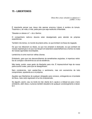 82
75 - LIBERTEMOS
“Disse-lhes Jesus: desatai-o e deixai-o ir.”
(JOÃO, 11:44.)
É importante pensar que Jesus não apenas arrancou Lázaro à sombra do túmulo.
Trazendo-o, de volta, à vida, pede para que seja restituído à liberdade.
“Desatai-o e deixai-o ir” – diz o Senhor.
O companheiro redivivo deveria estar desalgemado para atender às próprias
experiências.
Também nós temos, no mundo da própria alma, os que tombam na fossa da negação.
Os que nos dilaceram os ideais, os que nos arrastam à desilusão, os que zombam de
nossas esperanças e os que nos lançam em abandono assemelham-se a mortos na cripta
de nossas agoniadas recordações.
Lembrá-los é como reavivar velhas úlceras.
Entretanto, para que nos desvencilhemos de semelhantes angústias, é imperioso retirá-
los do coração e devolvê-los ao sol da existência.
Não basta, porém, esse gesto de libertarão para nós. É imprescindível haja de nossa
parte auxílio a eles, para que se desagrilhoem.
Nem condená-los, nem azedar-lhes o sentimento, mas sim exonerá-los de todo
compromisso, ajustando-os a si próprios.
Aqueles que libertamos de qualquer obrigação para conosco, entregando-os à bondade
de Deus, mais cedo regressam à luz da compreensão.
Se alguém, assim, caiu na morte do mal, diante de ti, ajuda-o a refazer-se para o bem;
entretanto, além disso, é preciso também desatá-lo de qualquer constrangimento e deixá-
la ir.
 