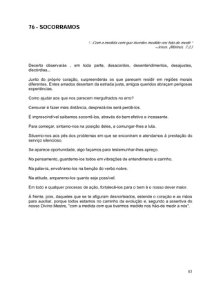 83
76 - SOCORRAMOS
“...Com a medida com que tiverdes medido vos hão de medir.”
–Jesus. (Mateus, 7:2.)
Decerto observarás , em toda parte, desacordos, desentendimentos, desajustes,
discórdias...
Junto do próprio coração, surpreenderás os que parecem residir em regiões morais
diferentes. Entes amados desertam da estrada justa, amigos queridos abraçam perigosas
experiências.
Como ajudar aos que nos parecem mergulhados no erro?
Censurar é fazer mais distância, desprezá-los será perdê-los.
É imprescindível saibamos socorrê-los, através do bem efetivo e incessante.
Para começar, sintamo-nos na posição deles, a comungar-lhes a luta.
Situemo-nos aos pés dos problemas em que se encontram e atendamos à prestação do
serviço silencioso.
Se aparece oportunidade, algo façamos para testemunhar-lhes apreço.
No pensamento, guardemo-los todos em vibrações de entendimento e carinho.
Na palavra, envolvamo-los na benção do verbo nobre.
Na atitude, amparemo-los quanto seja possível.
Em todo e qualquer processo de ação, fortalecê-los para o bem é o nosso dever maior.
À frente, pois, daqueles que se te afiguram desnorteados, estende o coração e as mãos
para auxiliar, porque todos estamos no caminho da evolução e, segundo a assertiva do
nosso Divino Mestre, "com a medida com que tivermos medido nos hão-de medir a nós".
 
