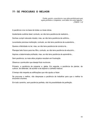 84
77 - SE PROCURAS O MELHOR
“Tenha, porém, a paciência a sua obra perfeita para que
sejais perfeitos e completos, sem faltar em coisa alguma.”
(TIAGO, 1:4)
A paciência vive na base de todas a.s boas obras.
Acalentarás sublime ideal; contudo, se não tens paciência de realizá-lo...
Sonhas cumprir elevada missão; mas, se não tens paciência de sofrê-la...
Levantarás preciosa instituição; contudo, se não tens paciência de sustentá-la...
Queres a felicidade no lar; mas, se não tens paciência de construí-la...
Planejas belo futuro para teu filho, contudo, se não tens paciência de educá-lo...
Aspiras a determinada profissão; mas, se não tens paciência de aprendê-la...
Sem paciência, os mais altos projetos resultam em frustração.
Observa o pomicultor que deseja fruto na árvore.
Primeiro, a paciência de preparar a, gleba. Em seguida, a paciência de plantar, de
cultivar, de defender, de auxiliar e de esperar a colheita madura.
O tempo não respeita as edificações que não ajudou a fazer.
Se procuras o melhor, não desprezes a paciência de trabalhar para que o melhor te
encontre e ilumine.
Em todo caminho, sem paciência perfeita, não há possibilidade de perfeição.
 