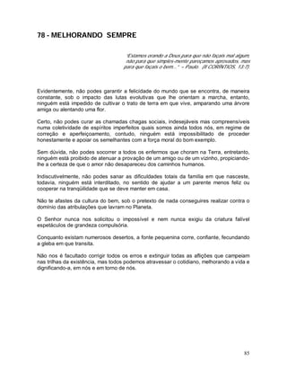 85
78 - MELHORANDO SEMPRE
“Estamos orando a Deus para que não façais mal algum,
não para que simples-mente pareçamos aprovados, mas
para que façais o bem...” – Paulo. (II CORÍNTIOS, 13:7).
Evidentemente, não podes garantir a felicidade do mundo que se encontra, de maneira
constante, sob o impacto das lutas evolutivas que lhe orientam a marcha, entanto,
ninguém está impedido de cultivar o trato de terra em que vive, amparando uma árvore
amiga ou alentando uma flor.
Certo, não podes curar as chamadas chagas sociais, indesejáveis mas compreensíveis
numa coletividade de espíritos imperfeitos quais somos ainda todos nós, em regime de
correção e aperfeiçoamento, contudo, ninguém está impossibilitado de proceder
honestamente e apoiar os semelhantes com a força moral do bom exemplo.
Sem dúvida, não podes socorrer a todos os enfermos que choram na Terra, entretanto,
ninguém está proibido de atenuar a provação de um amigo ou de um vizinho, propiciando-
lhe a certeza de que o amor não desapareceu dos caminhos humanos.
Indiscutivelmente, não podes sanar as dificuldades totais da família em que nasceste,
todavia, ninguém está interditado, no sentido de ajudar a um parente menos feliz ou
cooperar na tranqüilidade que se deve manter em casa.
Não te afastes da cultura do bem, sob o pretexto de nada conseguires realizar contra o
domínio das atribulações que lavram no Planeta.
O Senhor nunca nos solicitou o impossível e nem nunca exigiu da criatura falível
espetáculos de grandeza compulsória.
Conquanto existam numerosos desertos, a fonte pequenina corre, confiante, fecundando
a gleba em que transita.
Não nos é facultado corrigir todos os erros e extinguir todas as aflições que campeiam
nas trilhas da existência, mas todos podemos atravessar o cotidiano, melhorando a vida e
dignificando-a, em nós e em torno de nós.
 