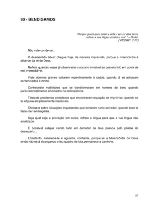 87
80 - BENDIGAMOS
"Porque quem quer amar a vida e ver os dias bons,
refreie a sua língua contra o mal..” – Pedro.
( IPEDRO. 3:10.)
Não vale condenar.
O desmentido talvez chegue hoje, de maneira imprevista, porque a misericórdia é
alicerce da lei de Deus.
Reflete quantas vezes já observaste o socorro invisível ao que era tido em conta de
mal irremediável.
Viste doentes graves voltarem repentinamente à saúde, quando já se achavam
sentenciados à morte.
Conheceste malfeitores que se transformaram em homens de bem, quando
pareciam totalmente afundados na delinqüência.
Tateaste problemas complexos que encontraram equação de improviso, quando se
te afiguravam plenamente insolúveis.
Choraste sobre situações inquietantes que tomaram rumo salvador, quando tudo te
fazia crer em tragédia.
Seja qual seja a provação em curso, refreia a língua para que a tua língua não
amaldiçoe.
É possível estejas vendo tudo em derredor de teus passos pelo prisma do
desespero...
Entretanto, asserena-te e aguarda, confiante, porque,se a Misericórdia de Deus
ainda não está alcançando o teu quadro de luta,permanece a caminho.
 