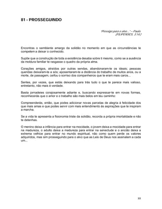 88
81 - PROSSEGUINDO
“Prossigo para o alvo...” – Paulo.
(FILIPENSES, 3:14.)
Encontras o semblante amargo da solidão no momento em que as circunstâncias te
compelem a deixar o conhecido.
Supõe que a construção de toda a existência desaba sobre ti mesmo, como se a ausência
da moldura familiar te rasgasse o quadro da própria alma.
Corações amigos, atraídos por outras sendas, abandonaram-te os ideais; pessoas
queridas deixaram-te a sós; aposentaram-te a distância do trabalho de muitos anos, ou a
morte, de passagem, ceifou o sorriso dos companheiros que te eram mais caros...
Sentes, por vezes, que estás deixando para trás tudo o que te parece mais valioso,
entretanto, não mais é verdade.
Basta jornadeies corajosamente adiante e, buscando expressar-te em novas formas,
reconhecerás que o amor e o trabalho são mais belos em teu caminho:
Compreenderás, então, que podes adicionar novas parcelas de alegria à felicidade dos
que mais amas e que podes servir com mais entendimento às aspirações que te inspiram
a marcha.
Se a vida te apresenta a fisionomia triste da solidão, recorda a própria imortalidade e não
te detenhas.
O menino deixa a infância para entrar na mocidade, o jovem deixa a mocidade para entrar
na madureza, o adulto deixa a madureza para entrar na senectude e o ancião deixa a
extrema velhice para entrar no mundo espiritual, não como quem perde os valores
adquiridos, mas sim prosseguindo para o alvo que as Leis de Deus nos assinalam a cada
um...
 