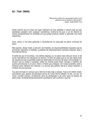89
82 - TUA OBRA
“Mas prove cada um a sua própria obra e terá
glória só em si mesmo e não noutro.”
– Paulo. (GALATAS, 6:4.)
Ainda mesmo que te sintas em lugar impróprio às tuas aptidões e mesmo que as tuas
atividades pareçam sem qualquer importância, lembra-te de que a Lei do Senhor te
coloca presentemente na condição em que podes produzir melhor e aprender com mais
segurança.
Tens, assim, a tua obra particular e intransferível na execução do plano universal de
Deus.
Não aspires, desse modo, a assumir, de imediato, as responsabilidades daqueles que se
encontram expostos à multidão, a pretexto de desempenhares mandato especial, ante a
Providência Divina.
A tarefa de que te incumbes, nos últimos degraus ou no plano mais obscuro do lar, é de
suma importância nos desígnios do Senhor. A folha de papel que te sai das mãos pode
ser aquela em que se grafarão palavras destinadas ao consolo de toda a comunidade, e o
menino que te obriga a pesadas noites de insônia pode trazer consigo o trabalho de
auxílio providenciai a um povo inteiro. A fonte que proteges, em muitas ocasiões, será o
alimento para milhares de criaturas, e a árvore que plantas dar-te-á, talvez amanhã, o
remédio de que precises.
Tua obra de hoje é o serviço que o Senhor te deu hoje a realizar. Faze-o do melhor modo,
recordando que, apesar da grandeza divina do nosso Divino Mestre, foi ele, um dia, na
Terra, humilde criança, constituindo obra de abnegação e de amor para os braços de
pobre mãe, recolhida temporariamente à estrebaria, sem conforto e sem lar.
 