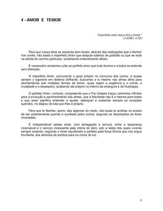 9
4 - AMOR E TEMOR
"O perfeito amor lança fora o temor".
(I JOÃO, 4:18.)
Para que nossa alma se expanda sem receio, através das realizações que o Senhor
nos confia, não basta o imperfeito Amor que estipula salários de gratidão ou que se isola
na estufa do carinho particular, reclamando entendimento alheio.
É necessário rendamos culto ao perfeito amor que tudo ilumina e a todos se estende
sem distinção.
O imperfeito Amor, procurando o gozo próprio no concurso dos outros, é quase
sempre o egoísmo em disfarce brilhante, buscando a si mesmo nas almas afins para
atormentá-las sob múltiplas formas de temor, quais sejam a exigência e o ciúme, a
crueldade e o desespero, acabando ele próprio no inferno da amargura e da frustração.
O perfeito Amor, contudo, compreende que o Pai Celeste traçou caminhos infinitos
para a evolução e aprimoramento das almas, que a felicidade não é a mesma para todos
e que amar significa entender e ajudar, abençoar e sustentar sempre os corações
queridos, no degrau de luta que lhes é próprio.
Para que te libertes, assim, das algemas do medo, não basta te acolhas no anseio
de ser ardentemente querido e auxiliado pelos outros, segundo as disposições do Amor
incompleto.
É indispensável saibas amar, com abnegação e ternura, entre a esperança
incansável e o serviço incessante pela vitória do bem, sob a tutela dos quais viverás
sempre amando, segundo o Amor equilibrado e perfeito pela força Divina que nos ergue
triunfante, dos abismos da sombra para os cimos da luz.
 