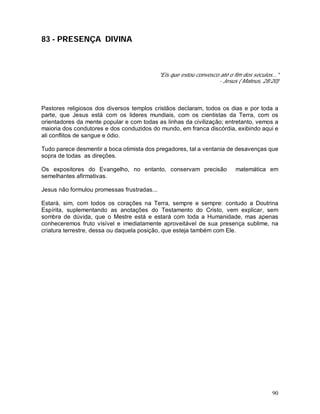 90
83 - PRESENÇA DIVINA
"Eis que estou convosco até o fim dos séculos..."
- Jesus ( Mateus, 28:20)
Pastores religiosos dos diversos templos cristãos declaram, todos os dias e por toda a
parte, que Jesus está com os lideres mundiais, com os cientistas da Terra, com os
orientadores da mente popular e com todas as linhas da civilização; entretanto, vemos a
maioria dos condutores e dos conduzidos do mundo, em franca discórdia, exibindo aqui e
ali conflitos de sangue e ódio.
Tudo parece desmentir a boca otimista dos pregadores, tal a ventania de desavenças que
sopra de todas as direções.
Os expositores do Evangelho, no entanto, conservam precisão matemática em
semelhantes afirmativas.
Jesus não formulou promessas frustradas...
Estará, sim, com todos os corações na Terra, sempre e sempre: contudo a Doutrina
Espírita, suplementando as anotações do Testamento do Cristo, vem explicar, sem
sombra de dúvida, que o Mestre está e estará com toda a Humanidade, mas apenas
conheceremos fruto visível e imediatamente aproveitável de sua presença sublime, na
criatura terrestre, dessa ou daquela posição, que esteja também com Ele.
 