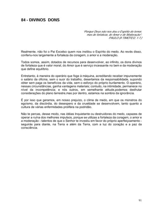 91
84 - DIVINOS DONS
“Porque Deus não nos deu o Espírito de temor,
mas de fortaleza, de Amor e de Moderação”.
PAULO (II TIMÓTEO, 1:7.)
Realmente, não foi o Pai Excelso quem nos instilou o Espírito do medo. Ao revés disso,
conferiu-nos largamente a fortaleza da coragem, o amor e a moderação.
Todos somos, assim, dotados de recursos para desenvolver, ao infinito, os dons divinos
de fortaleza que é valor moral, do Amor que é serviço incessante no bem e da moderação
que define equilíbrio.
Entretanto, à maneira do operário que foge à máquina, acreditando receber impunemente
o salário da oficina, sem o suor do trabalho, desertamos da responsabilidade, supondo
obter sem paga os benefícios da vida, sem o esforço do próprio burilamento. O operário,
nessas circunstâncias, ganha vantagens materiais; contudo, na intimidade, permanece no
nível da incompetência; e nós outros, em semelhante atitude,podemos desfrutar
considerações do plano terrestre,mas por dentro, estamos na sombra da ignorância.
È por isso que geramos, em nosso prejuízo, o clima de medo, em que os monstros do
egoísmo, da discórdia, do desespero e da crueldade se desenvolvem, tanto quanto a
cultura de várias enfermidades prolifera na podridão.
Não te percas, desse modo, nas idéias Inquietante ou destruidoras do medo, capazes de
operar a ruína dos melhores impulsos, porque se utilizas a fortaleza da coragem, o amor e
a moderação - talentos de que o Senhor te investiu em favor do próprio aperfeiçoamento -
seguirás para diante, na Terra e além da Terra, com a luz do coração e a paz da
consciência.
 