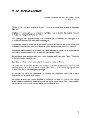 92
85 - SE ASPIRAS A SERVIR
“Aprendi a contentar-me com o que tenho.” – Paulo
(FILIPENSES, 4:11.)
Afirmas-te no veemente propósito de servir; entretanto, para isso, apresenta cláusulas
diversas.
Dispões de recursos próprios, conquanto humildes, para as tarefas do socorro material;
contudo, esperas pelo dinheiro dos outros.
Tens contigo vastas possibilidades para alfabetizar os necessitados de instrução, mas
esperas um título oficial que talvez nunca chegue.
Mostras pés e braços livres que te garantem o auxílio aos irmãos em prova; entretanto,
esperas acompanhantes que provavelmente jamais se decidam ao concurso fraterno.
Relacionas talentos múltiplos, a fim de cumprires abençoada missão de amor puro entre
os homens; todavia, esperas em família pelo companheiro ideal.
Se acordaste para a cooperação com Jesus, recorda a afirmativa de Paulo: “Aprendi a
contentar-me com o que tenho”.
Quando o apóstolo escreveu essa confissão, estava preso em Roma.
Em torno dele, o ambiente doloroso do cárcere. Guardiães desalmados, companheiros
infelizes, pragas e palavrões. Nem sempre pão à mesa, nem sempre água pura, nem
sempre consolação, nem sempre voz amiga...
No entanto, ao invés de desanimar, o pioneiro do Evangelho cede vida e força,
serenidade e bom ânimo de si próprio.
Se aspiras a servir aos outros, servindo a ti mesmo, no reino do Espírito, não percas
tempo na expectativa inútil, pois todo aquele que sente, e age com o Cristo, vive satisfeito
e procura melhorar-se, melhorando a vida com aquilo que tem.
 