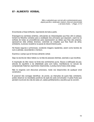 94
87 - ALIMENTO VERBAL
“Más a sabedoria que vem do alto é primeiramente pura,
depois pacífica, moderada, tratável.,cheia de misericórdia
e de bons frutos...” (Tiago, 3:17.)
Encontrarás a frase brilhante, repontando de toda a parte.
Empregam-na cientistas eméritos, articulando as interpretações que lhes vêm à cabeça,
tomam-na filósofos variados para a exaltação dos princípios que esposam, usam-na os
sofistas de todas as procedências para expressarem as idéias que lhes são próprias,
apossam-se dela artistas diversos, colorindo as criações que lhes fluem da alma;
entretanto, é preciso recebê-la na pauta do discernimento justo.
Há frases seguras e primorosas, ocultando imagens repelentes, assim como tecidos de
ouro e pérolas, escondendo o monturo.
Examina o campo que te fornece alimento verbal.
Seja na escrita de mãos hábeis ou na fala de pessoas distintas, assinala o que recolhes.
A inspiração do Alto nasce na fonte dos sentimentos puros. Busca a edificação da paz,
através do equilíbrio e da afabilidade para com todos, manifesta-se no veículo da
compreensão fraternal, exprimindo misericórdia, e produz bons frutos onde esteja.
Não te enganes com discursos preciosos, muita vez desprovidos de qualquer sinal
construtivo.
É possível não consigas identificar, de pronto, as intenções de quem fala; entretanto,
podes observar os resultados positivos da ação de cada conversador. E pelos frutos que
pendem na árvore da vida de cada um, sabes perfeitamente a escolha que te convém.
 