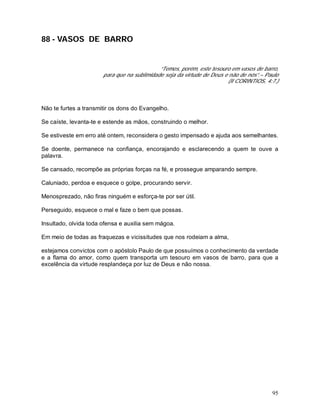 95
88 - VASOS DE BARRO
“Temos, porém, este tesouro em vasos de barro,
para que na sublimidade seja da virtude de Deus e não de nós”.– Paulo
(II CORINTIOS, 4:7.)
Não te furtes a transmitir os dons do Evangelho.
Se caíste, levanta-te e estende as mãos, construindo o melhor.
Se estiveste em erro até ontem, reconsidera o gesto impensado e ajuda aos semelhantes.
Se doente, permanece na confiança, encorajando e esclarecendo a quem te ouve a
palavra.
Se cansado, recompõe as próprias forças na fé, e prossegue amparando sempre.
Caluniado, perdoa e esquece o golpe, procurando servir.
Menosprezado, não firas ninguém e esforça-te por ser útil.
Perseguido, esquece o mal e faze o bem que possas.
Insultado, olvida toda ofensa e auxilia sem mágoa.
Em meio de todas as fraquezas e vicissitudes que nos rodeiam a alma,
estejamos convictos com o apóstolo Paulo de que possuímos o conhecimento da verdade
e a flama do amor, como quem transporta um tesouro em vasos de barro, para que a
excelência da virtude resplandeça por luz de Deus e não nossa.
 