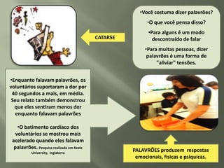 •Você costuma dizer palavrões?
                                                           •O que você pensa disso?
                                                           •Para alguns é um modo
                                           CATARSE           descontraído de falar
                                                          •Para muitas pessoas, dizer
                                                           palavrões é uma forma de
                                                               "aliviar" tensões.


•Enquanto falavam palavrões, os
voluntários suportaram a dor por
 40 segundos a mais, em média.
 Seu relato também demonstrou
  que eles sentiram menos dor
   enquanto falavam palavrões

    •O batimento cardíaco dos
   voluntários se mostrou mais
 acelerado quando eles falavam
  palavrões. Pesquisa realizada em Keele
           University, Inglaterra
                                                     PALAVRÕES produzem respostas
                                                      emocionais, físicas e psiquicas.
 