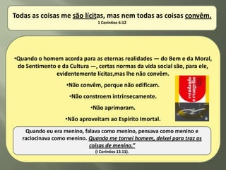 Todas as coisas me são lícitas, mas nem todas as coisas convêm.
                               1 Coríntios 6:12




•Quando o homem acorda para as eternas realidades — do Bem e da Moral,
 do Sentimento e da Cultura —, certas normas da vida social são, para ele,
              evidentemente lícitas,mas lhe não convêm.
                   •Não convêm, porque não edificam.
                    •Não constroem intrinsecamente.
                            •Não aprimoram.
                   •Não aproveitam ao Espírito Imortal.
    Quando eu era menino, falava como menino, pensava como menino e
   raciocinava como menino. Quando me tornei homem, deixei para traz as
                            coisas de menino.”
                              (I Coríntios 13.11).
 