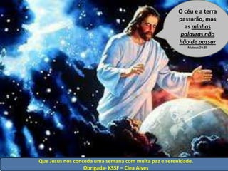 O céu e a terra
                                                      passarão, mas
                                                        as minhas
                                                       palavras não
                                                      hão de passar
                                                         Mateus 24:35




Que Jesus nos conceda uma semana com muita paz e serenidade.
                  Obrigada- KSSF – Clea Alves
 