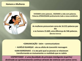 Homens x Mulheres



                              VIVEMOS entre palavras , FAZEMOS a vida com palavras.
                             Palavras ATRAVESSAM praticamente toda a nossa existência




                             As mulheres pronunciam cerca de 16.215 palavras por
                                                      dia
                              e os homens 15.669, uma diferença de 546 palavras.
                                                (Revista Science)




                  •COMUNICAÇÃO - latim – communicatione
          • AURÉLIO BUARQUE - ato ou efeito de transmitir mensagem
         •JUAN BORDENAVE - é o ato pela qual as pessoas se relacionam
            transformando-se mutuamente e a realidade que os rodeia
      •ESPIRITISMO - é uma faculdade do principio inteligente (espírito)
destinada ao aprimoramento contínuo através da vivência com outros seres.
 