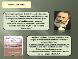 Palavras tem Poder



Em uma psicografia de Divaldo Franco, Dr. Bezerra de
Menezes nos diz: “Sabe-se hoje, cientificamente, que
 a boa palavra proferida com entusiasmo faz que o
       cérebro e o hipotálamo secretem uma
  substância, denominada endorfina que atua na
    medula e bloqueia a dor, tal como ocorrena
                    acupuntura.”



                             “...a palavra, qualquer que seja, surge dotada de
                             energias elétricas específicas libertando raios de
                                              natureza dinâmica.
                             A palavra falada contém imagens e contextos. Se
                             for emitida com amor, conduz a quadros e idéias
                                      felizes expulsando pensamentos
                             e sentimentos inferiores e favorecendo a entrada
                                         da esperança e felicidade.”
 