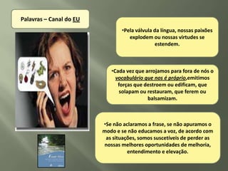 Palavras – Canal do EU
                                •Pela válvula da língua, nossas paixões
                                   explodem ou nossas virtudes se
                                              estendem.



                            •Cada vez que arrojamos para fora de nós o
                              vocabulário que nos é próprio,emitimos
                               forças que destroem ou edificam, que
                                solapam ou restauram, que ferem ou
                                           balsamizam.



                         •Se não aclaramos a frase, se não apuramos o
                         modo e se não educamos a voz, de acordo com
                          as situações, somos suscetíveis de perder as
                         nossas melhores oportunidades de melhoria,
                                   entendimento e elevação.
 
