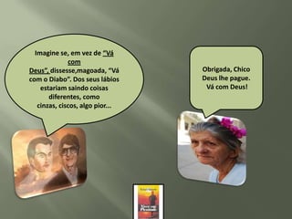 Imagine se, em vez de “Vá
    Viu, Chico, o resultado
Pare um pouco, olhe para
               com
    que obtemos quando
Deus”, e veja o quequando“Vá
  somos serviçais, está
   trás dissesse,magoada,         Obrigada, Chico
saindoDiabo”. Dos seus lábios
com o dos lábios a alegria
   possibilitamos de dona         Deus lhe pague.
 Alice cristã aos nossos
     estariam saindo coisas
       e caminhando para           Vá com Deus!
        diferentes, como
            você.
            irmãos?
                  –
   cinzas, ciscos, algo pior...
 