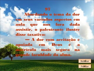 97
Abordando o tema da dor
em seus variados aspectos em
aula que nos fora dada
assistir, o palestrante ilustre
disse taxativo:
— A dor com aceitação e
apoiada
em
Deus
é
a
matrícula mais segura na
grande faculdade da alma.
Retornar
Retornar
Finalizar
Finalizar

 