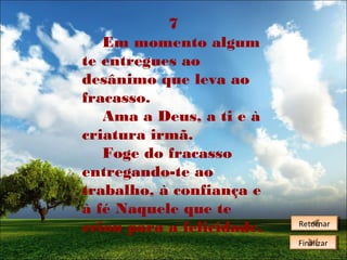 7
Em momento algum
te entregues ao
desânimo que leva ao
fracasso.
Ama a Deus, a ti e à
criatura irmã.
Foge do fracasso
entregando-te ao
trabalho, à confiança e
à fé Naquele que te
criou para a felicidade.

Retornar
Retornar
Finalizar
Finalizar

 