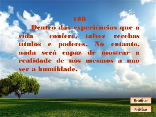 108
Dentro das experiências que a
vida
confere, talvez recebas
títulos e poderes. No entanto,
nada será capaz de mostrar a
realidade de nós mesmos a não
ser a humildade.

Retornar
Retornar
Finalizar
Finalizar

 