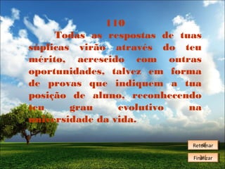 110
Todas as respostas de tuas
súplicas virão através do teu
mérito, acrescido com outras
oportunidades, talvez em forma
de provas que indiquem a tua
posição de aluno, reconhecendo
teu
grau
evolutivo
na
universidade da vida.
Retornar
Retornar
Finalizar
Finalizar

 