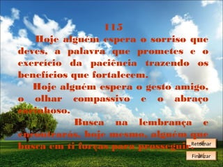 115
Hoje alguém espera o sorriso que
deves, a palavra que prometes e o
exercício da paciência trazendo os
benefícios que fortalecem.
Hoje alguém espera o gesto amigo,
o olhar compassivo e o abraço
carinhoso.
Busca na lembrança e
encontrarás, hoje mesmo, alguém que
Retornar
busca em ti forças para prosseguir.Retornar
Finalizar
Finalizar

 